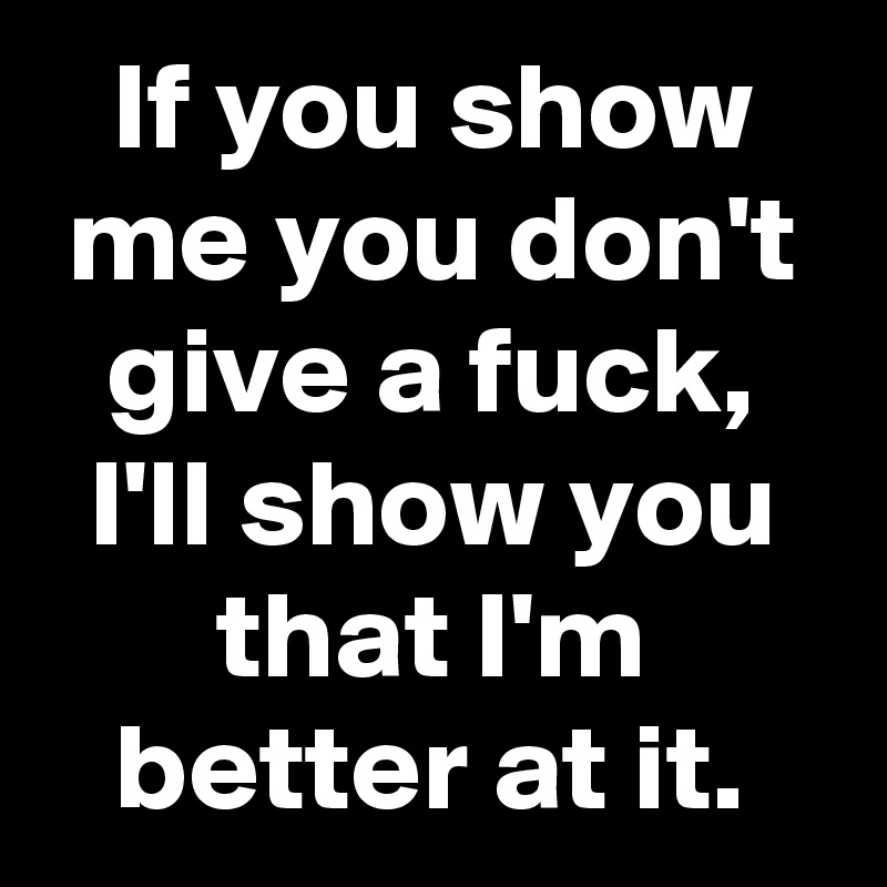 If you show me you don't give a fuck, I'll show you that I'm better at it.