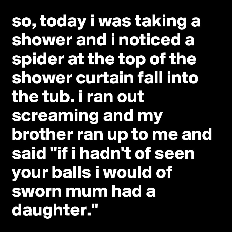 so, today i was taking a shower and i noticed a spider at the top of the shower curtain fall into the tub. i ran out screaming and my brother ran up to me and said "if i hadn't of seen your balls i would of sworn mum had a daughter."