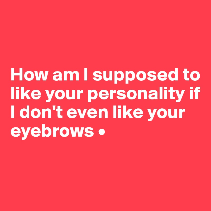


How am I supposed to like your personality if I don't even like your eyebrows •

