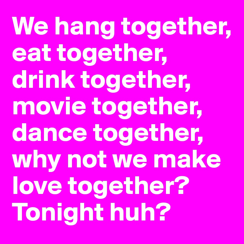 We hang together, 
eat together,
drink together, 
movie together, 
dance together, why not we make love together? 
Tonight huh?  