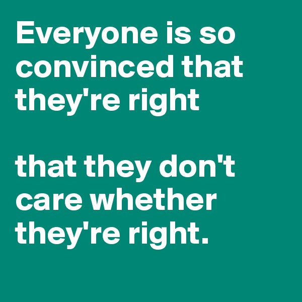 Everyone is so convinced that they're right

that they don't care whether they're right.
