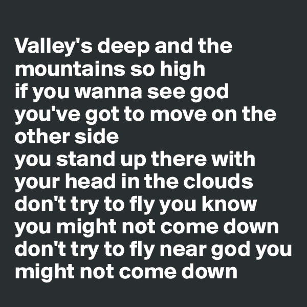 
Valley's deep and the mountains so high 
if you wanna see god you've got to move on the other side 
you stand up there with your head in the clouds 
don't try to fly you know you might not come down 
don't try to fly near god you might not come down