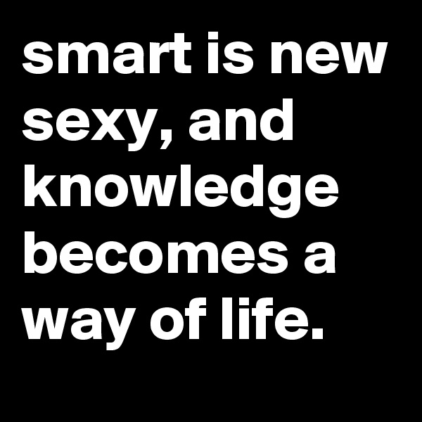smart is new sexy, and knowledge becomes a way of life.