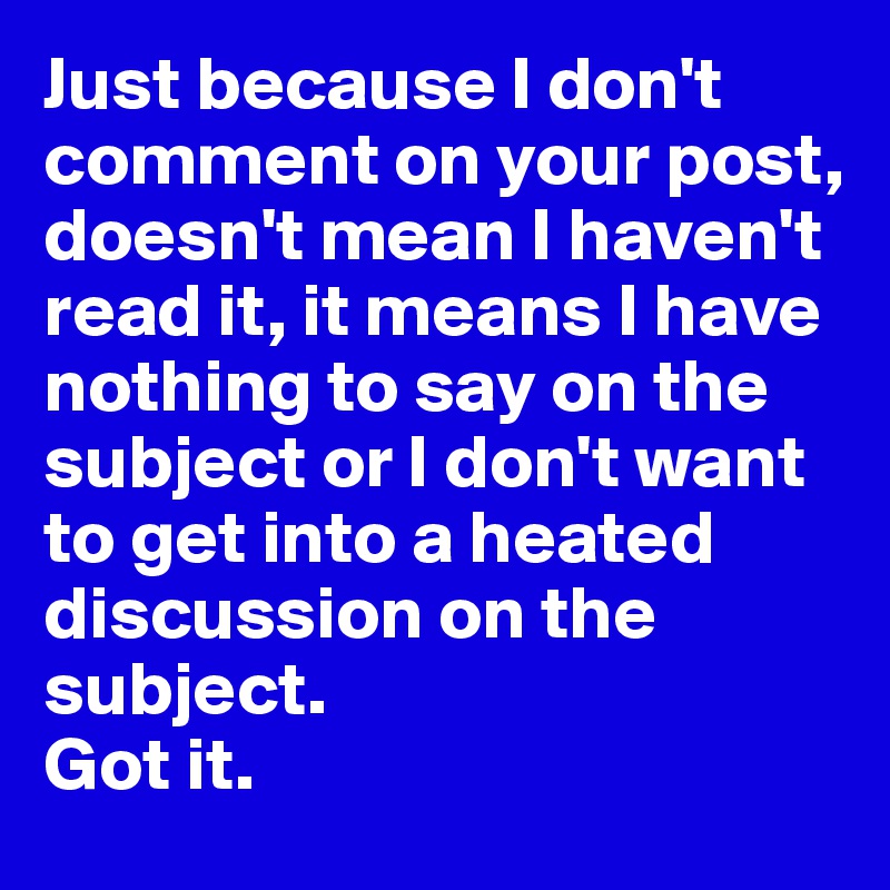 Just because I don't comment on your post, doesn't mean I haven't read it, it means I have nothing to say on the subject or I don't want to get into a heated discussion on the subject. 
Got it. 