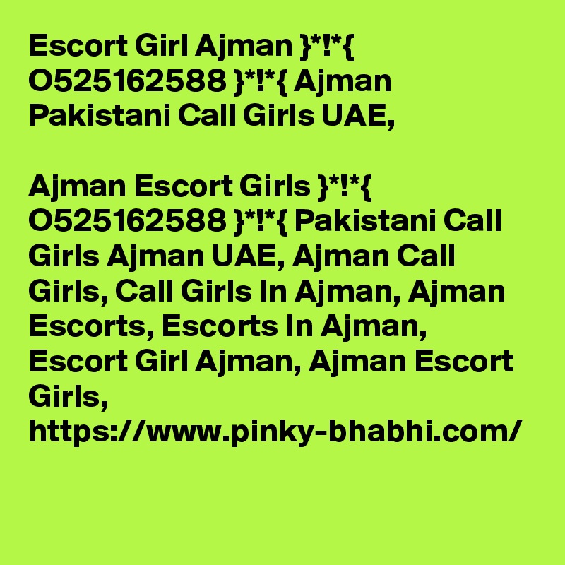 Escort Girl Ajman }*!*{ O525162588 }*!*{ Ajman Pakistani Call Girls UAE,

Ajman Escort Girls }*!*{ O525162588 }*!*{ Pakistani Call Girls Ajman UAE, Ajman Call Girls, Call Girls In Ajman, Ajman Escorts, Escorts In Ajman, Escort Girl Ajman, Ajman Escort Girls, https://www.pinky-bhabhi.com/    