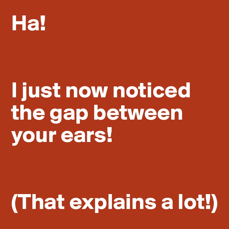 Ha!


I just now noticed the gap between your ears!


(That explains a lot!)