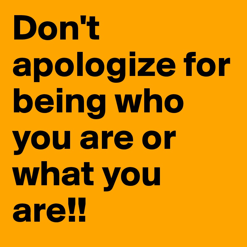 Don't apologize for being who you are or what you are!!