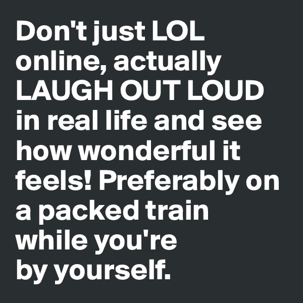 Don't just LOL online, actually LAUGH OUT LOUD in real life and see how wonderful it feels! Preferably on a packed train while you're 
by yourself. 