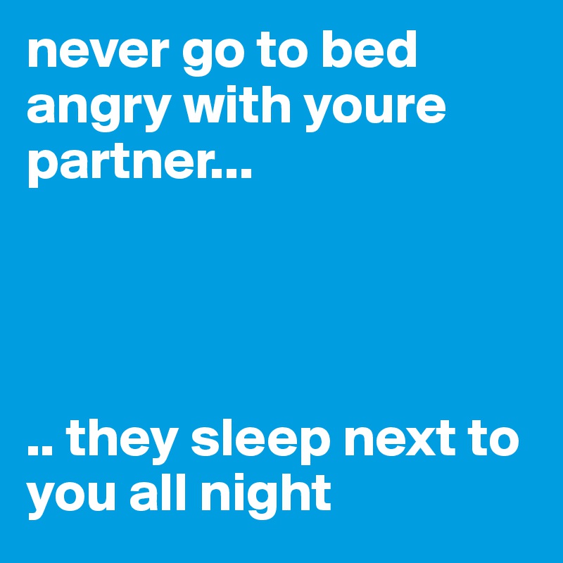 never go to bed angry with youre partner...




.. they sleep next to you all night