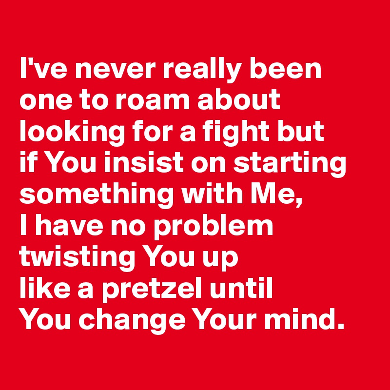 
I've never really been 
one to roam about 
looking for a fight but 
if You insist on starting something with Me, 
I have no problem 
twisting You up 
like a pretzel until 
You change Your mind.
