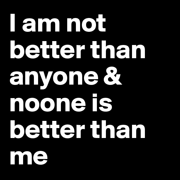 I am not better than anyone & noone is better than me