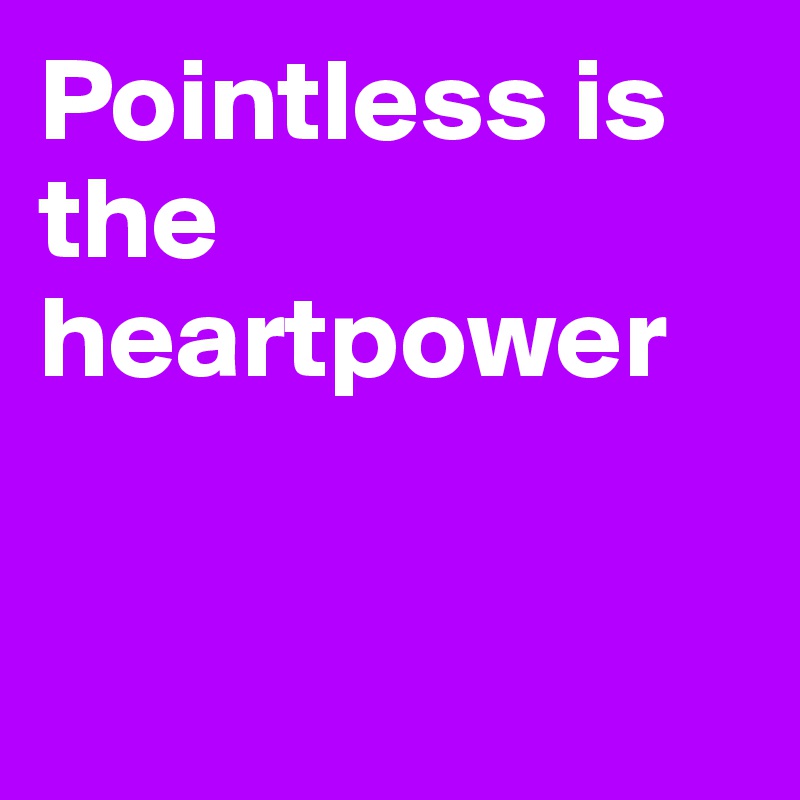 Pointless is the heartpower



