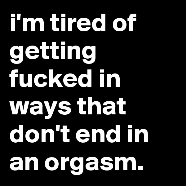i'm tired of getting fucked in ways that don't end in an orgasm.