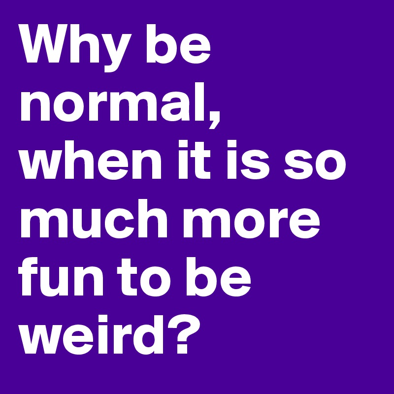 Why be normal, when it is so much more fun to be weird?