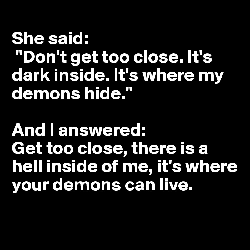 
She said:
 "Don't get too close. It's dark inside. It's where my demons hide."

And I answered: 
Get too close, there is a hell inside of me, it's where your demons can live.

