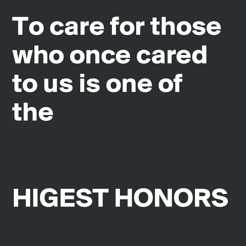 To care for those who once cared to us is one of the 


HIGEST HONORS