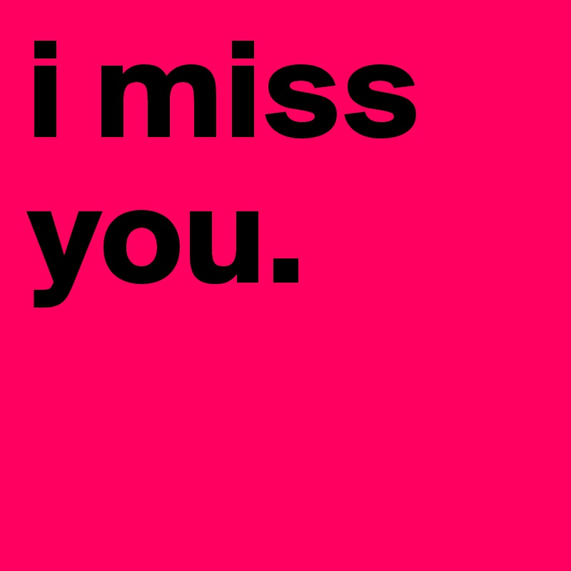i miss you.