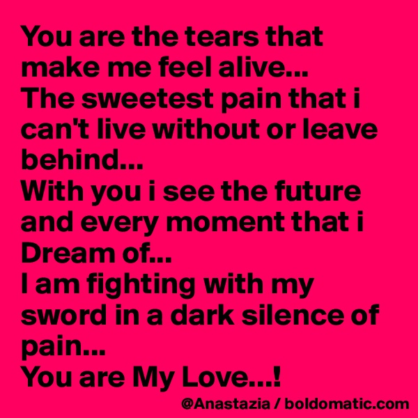 You are the tears that make me feel alive...
The sweetest pain that i can't live without or leave behind...
With you i see the future and every moment that i Dream of...
I am fighting with my sword in a dark silence of pain...
You are My Love...!