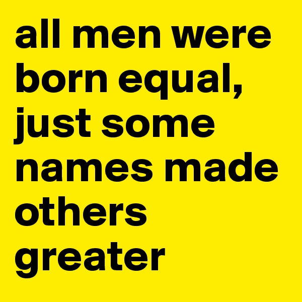 all men were born equal, just some names made others greater