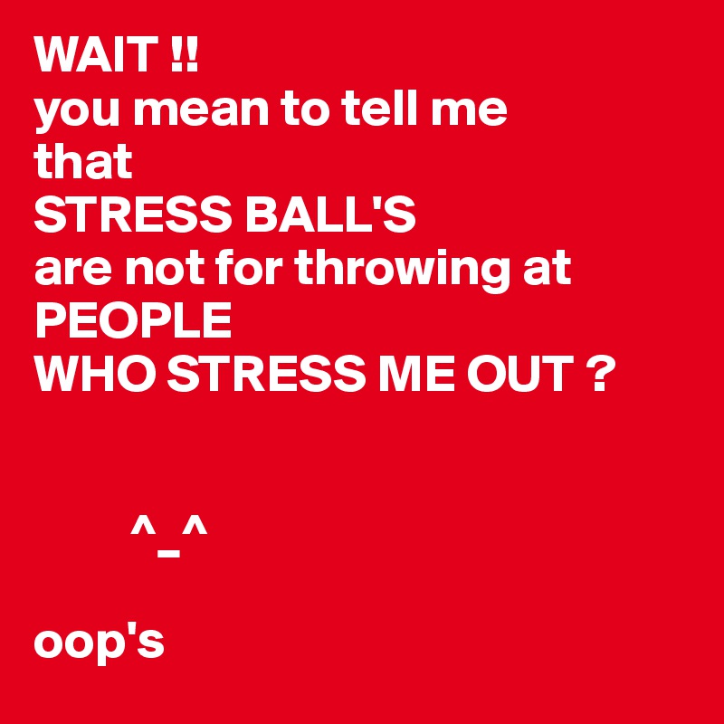 WAIT !! 
you mean to tell me
that 
STRESS BALL'S
are not for throwing at PEOPLE 
WHO STRESS ME OUT ?


         ^_^ 

oop's 