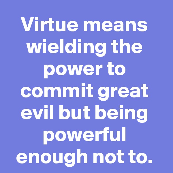 Virtue means wielding the power to commit great evil but being powerful enough not to.