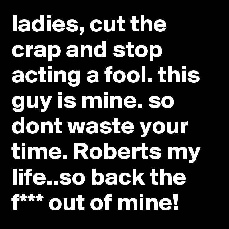 ladies, cut the crap and stop acting a fool. this guy is mine. so dont waste your time. Roberts my life..so back the f*** out of mine!