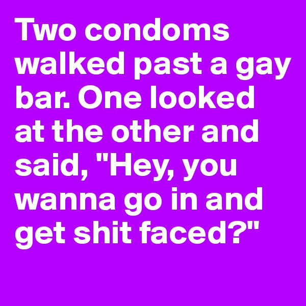 Two condoms walked past a gay bar. One looked at the other and said, "Hey, you wanna go in and get shit faced?"