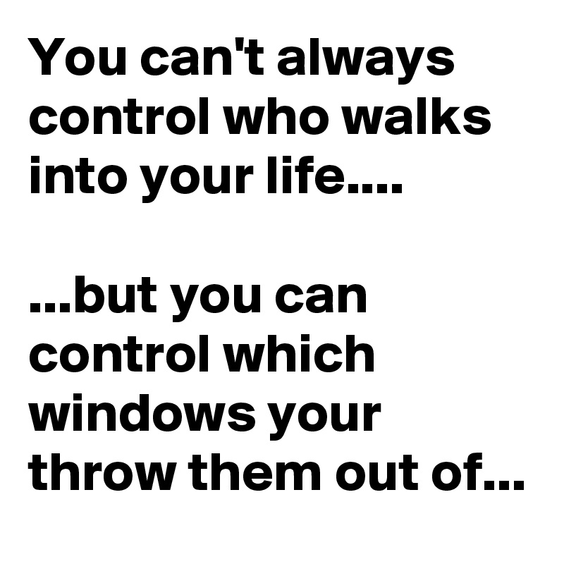 You can't always control who walks into your life....

...but you can control which windows your throw them out of...