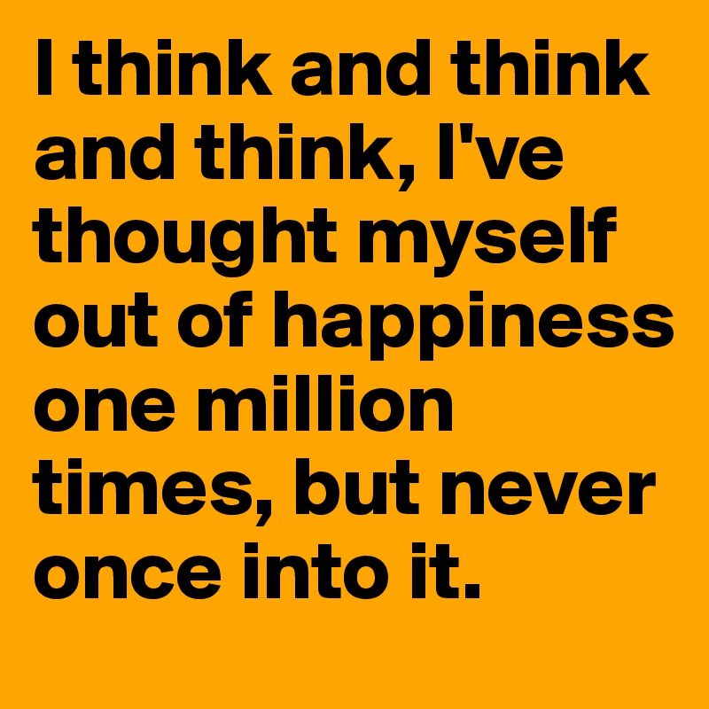I think and think and think, I've thought myself out of happiness one million times, but never once into it.