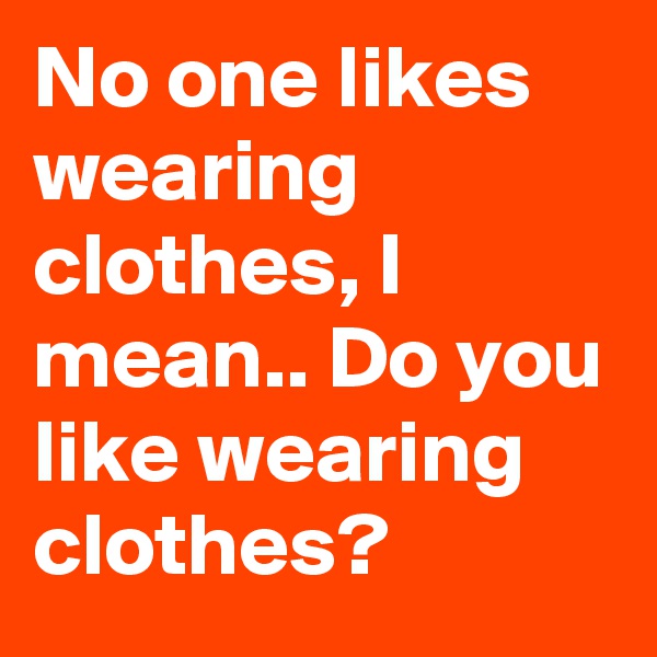 No one likes wearing clothes, I mean.. Do you like wearing clothes?
