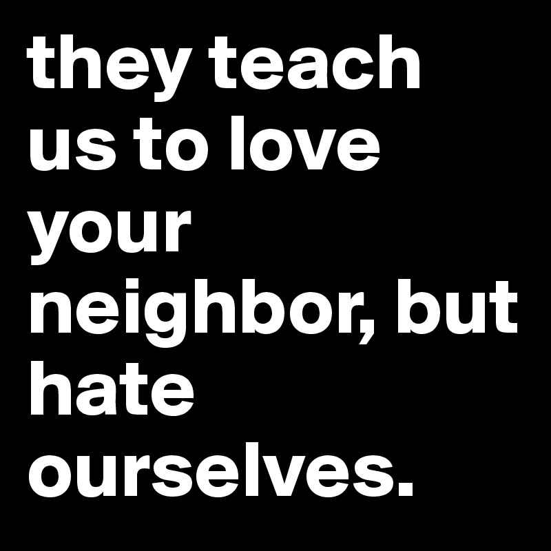 they teach us to love your neighbor, but hate ourselves. 