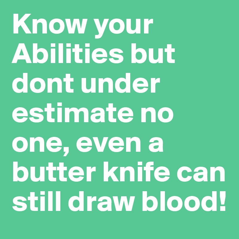 Know your Abilities but dont under estimate no one, even a butter knife can still draw blood!