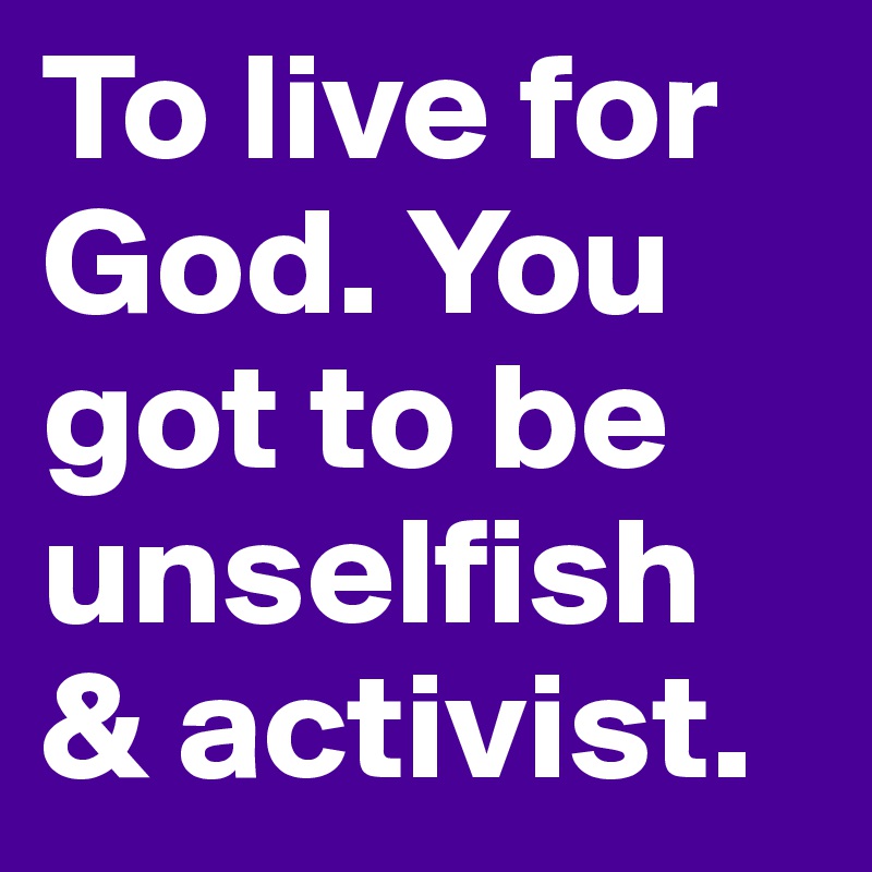 To live for God. You got to be unselfish & activist. 