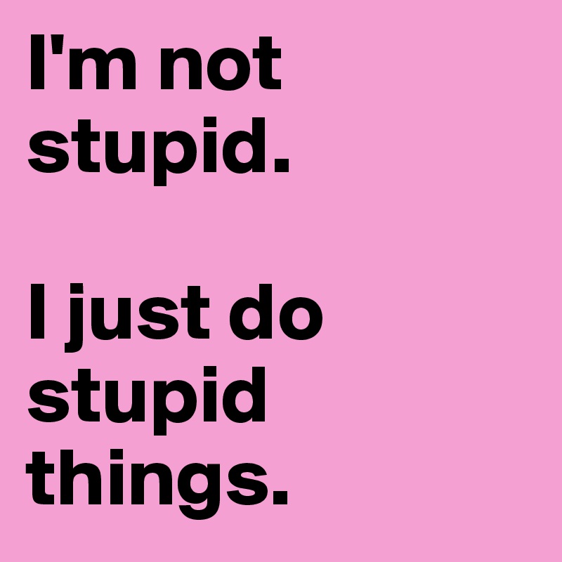 I'm not stupid. 

I just do stupid things.