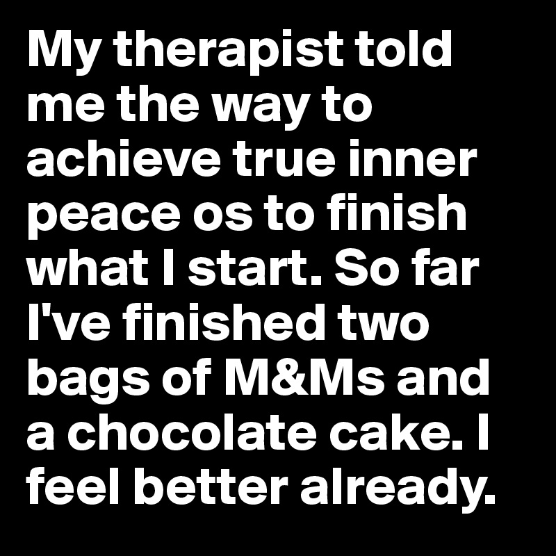 My therapist told me the way to achieve true inner peace os to finish what I start. So far I've finished two bags of M&Ms and a chocolate cake. I feel better already. 