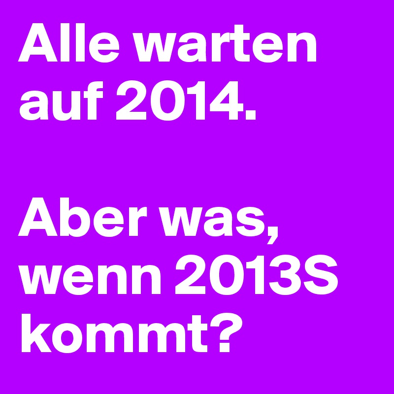 Alle warten auf 2014.

Aber was, wenn 2013S kommt?