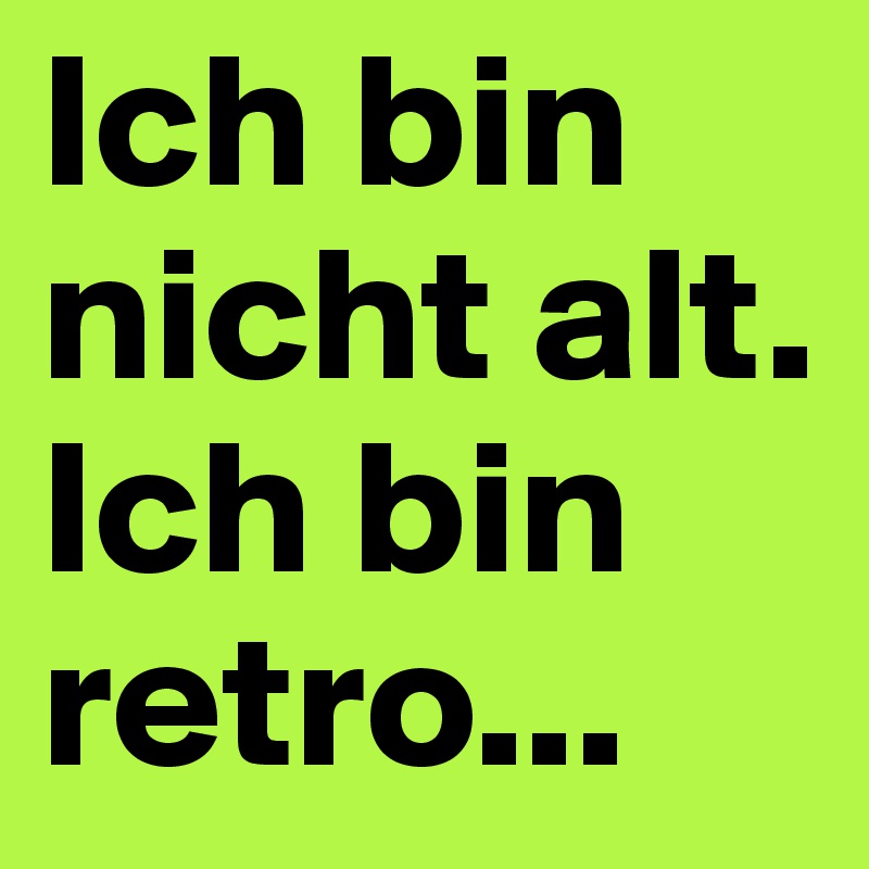 Ich bin nicht alt. 
Ich bin retro...