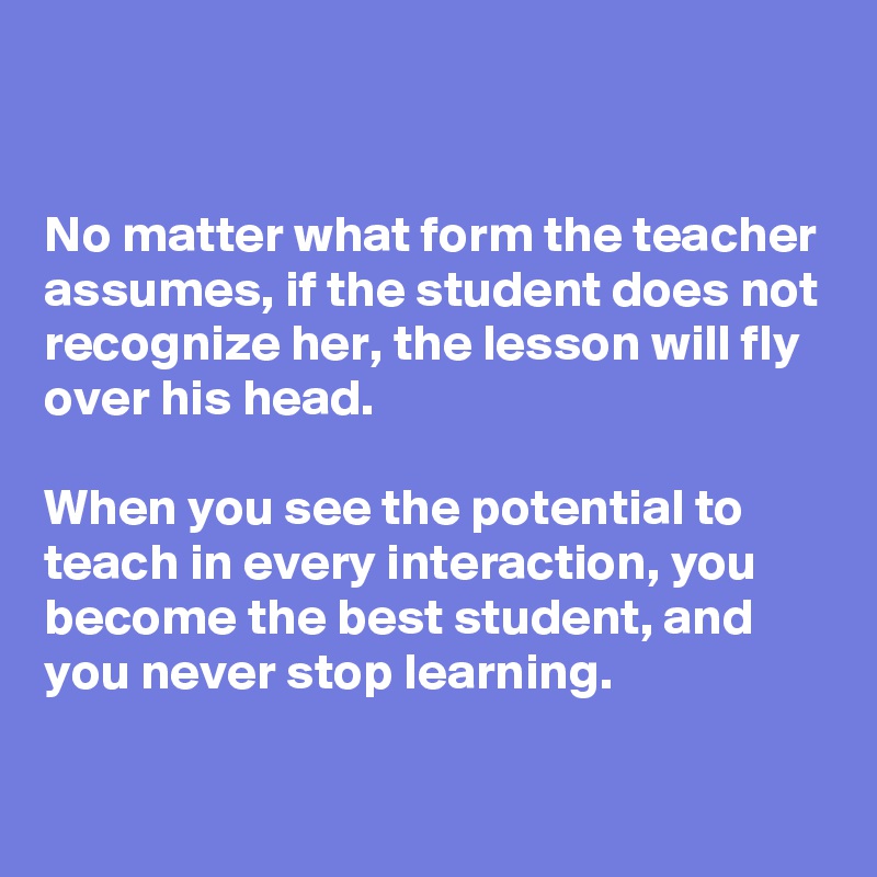 


No matter what form the teacher assumes, if the student does not recognize her, the lesson will fly over his head.

When you see the potential to teach in every interaction, you become the best student, and you never stop learning.

