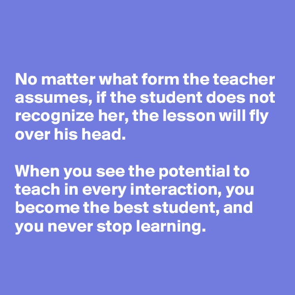 


No matter what form the teacher assumes, if the student does not recognize her, the lesson will fly over his head.

When you see the potential to teach in every interaction, you become the best student, and you never stop learning.

