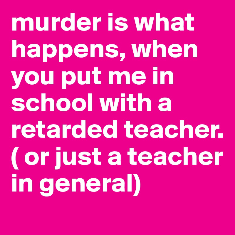 murder is what happens, when you put me in school with a retarded teacher. ( or just a teacher in general)