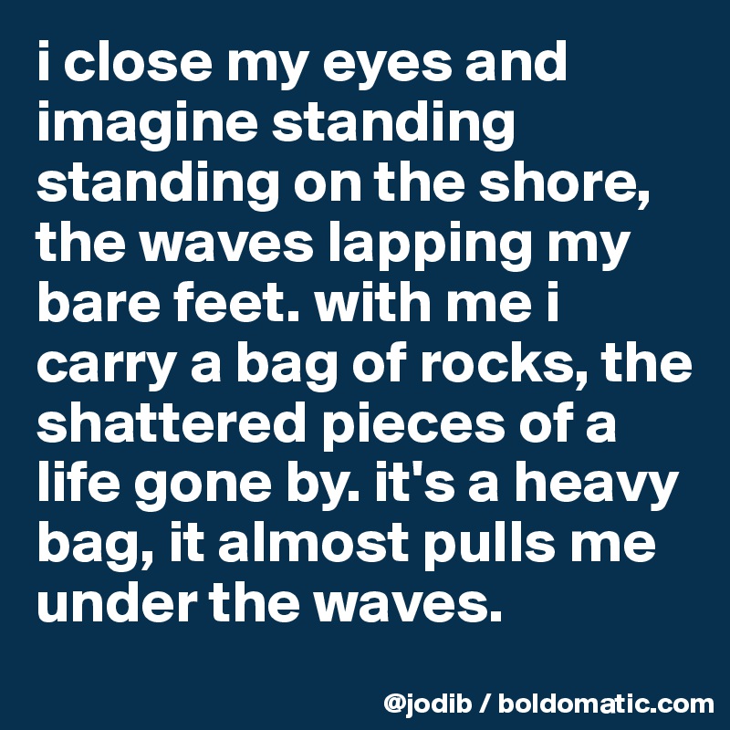 i close my eyes and imagine standing standing on the shore, the waves lapping my bare feet. with me i carry a bag of rocks, the shattered pieces of a life gone by. it's a heavy bag, it almost pulls me under the waves.