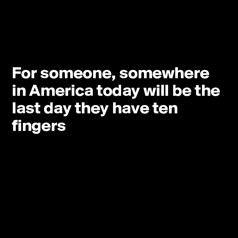 


For someone, somewhere in America today will be the last day they have ten fingers




