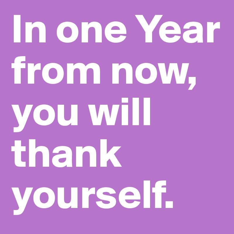 In one Year from now, you will thank yourself.