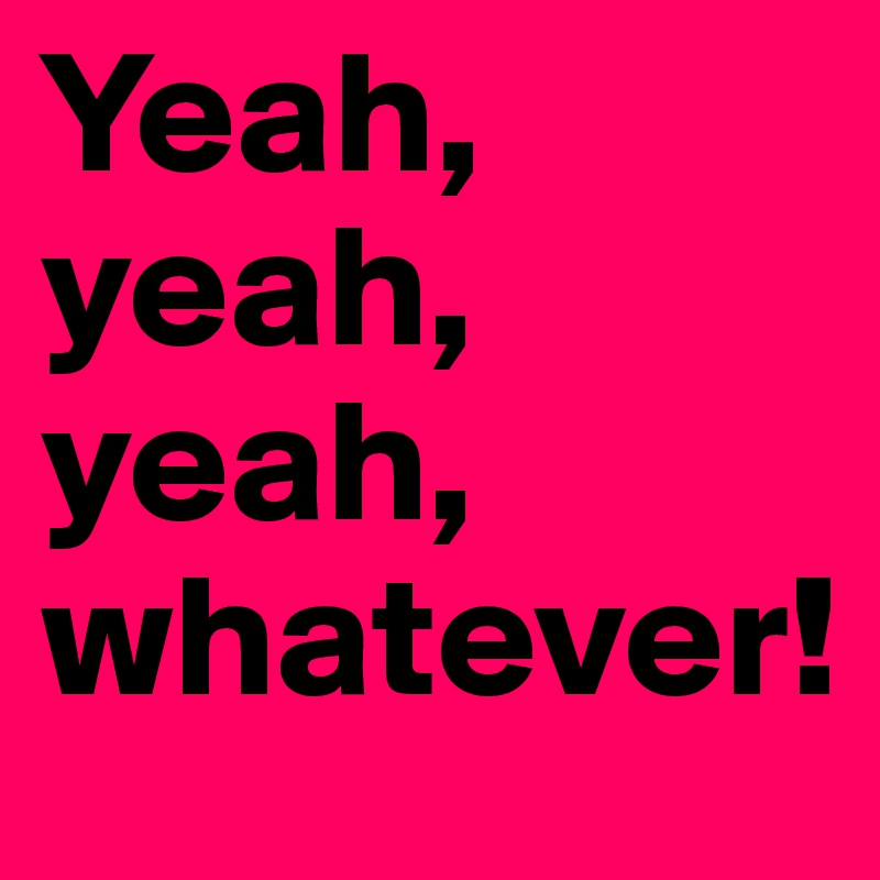 Yeah,
yeah,
yeah,
whatever!