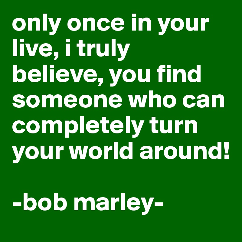 only once in your live, i truly  believe, you find someone who can completely turn your world around!

-bob marley-