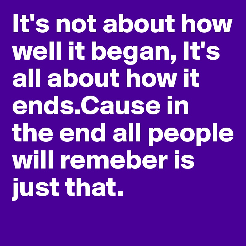 It's not about how well it began, It's all about how it ends.Cause in the end all people will remeber is just that.