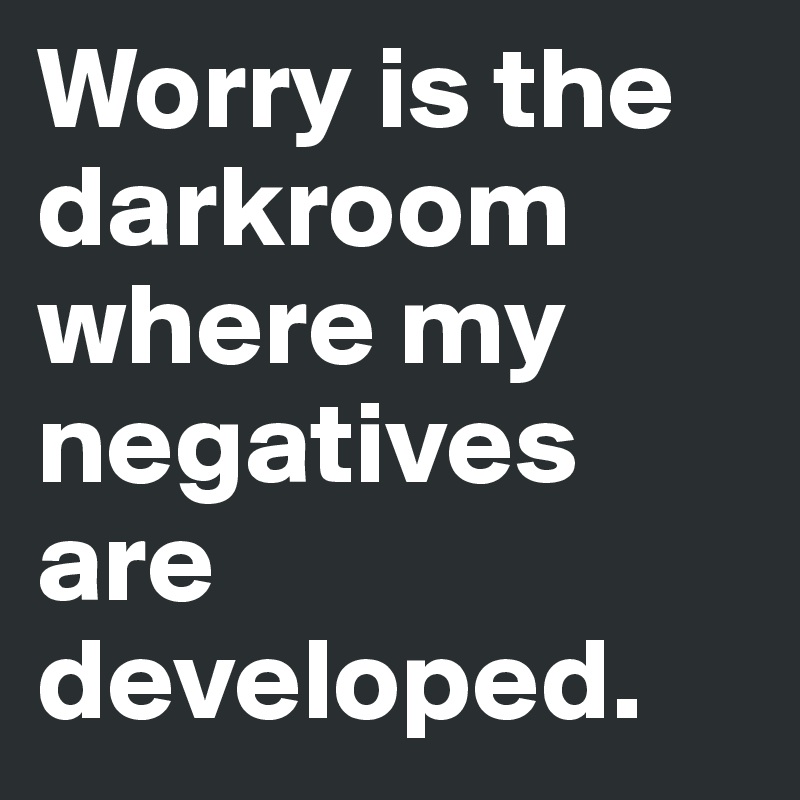 Worry is the darkroom where my negatives are developed.