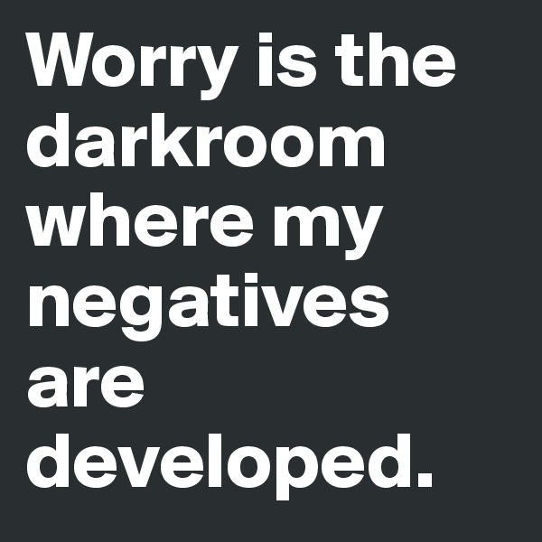 Worry is the darkroom where my negatives are developed.