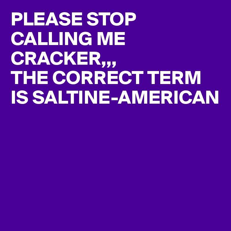 PLEASE STOP CALLING ME CRACKER,,,
THE CORRECT TERM IS SALTINE-AMERICAN




