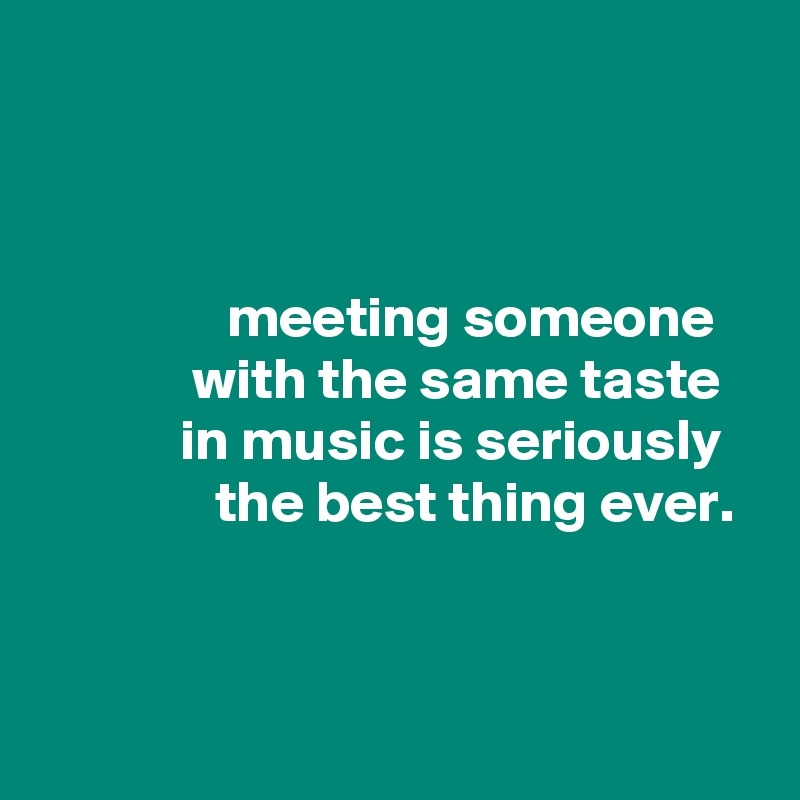 



                meeting someone
             with the same taste
            in music is seriously
               the best thing ever.


